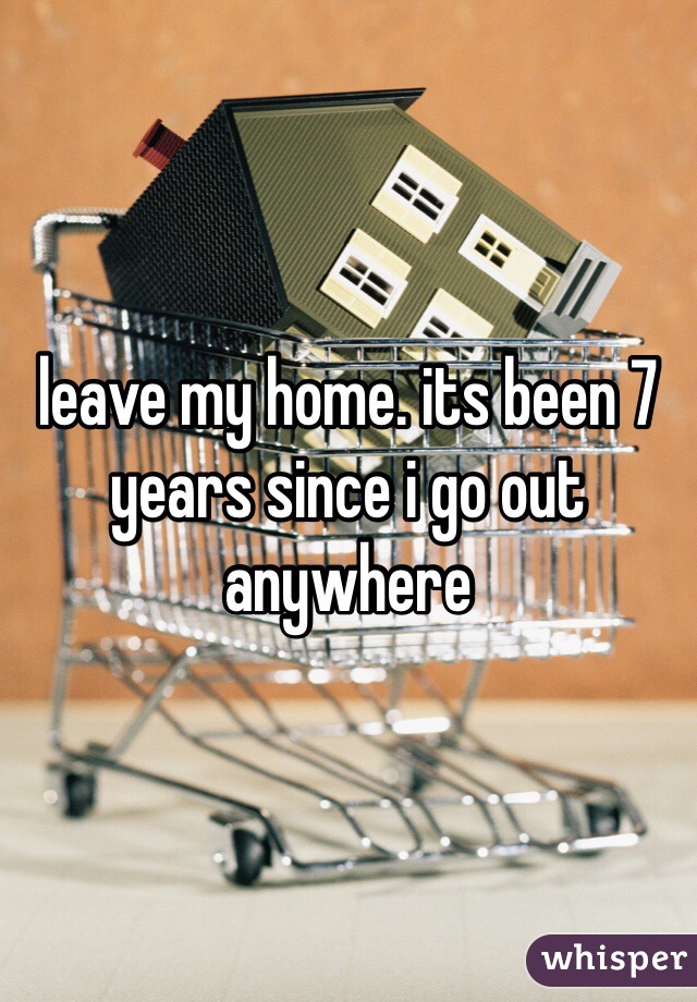 leave my home. its been 7 years since i go out anywhere