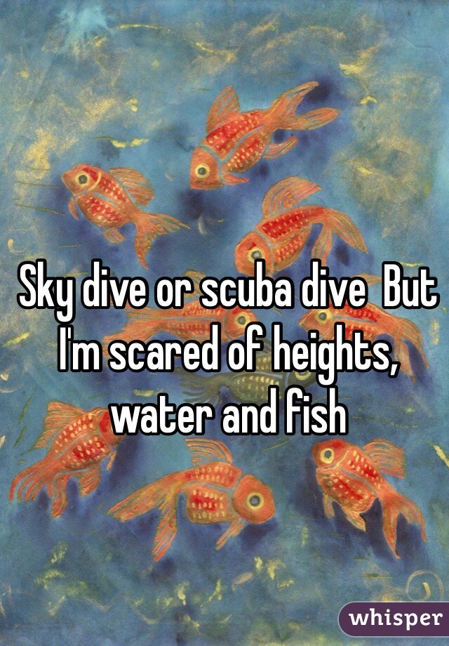 Sky dive or scuba dive  But I'm scared of heights, water and fish