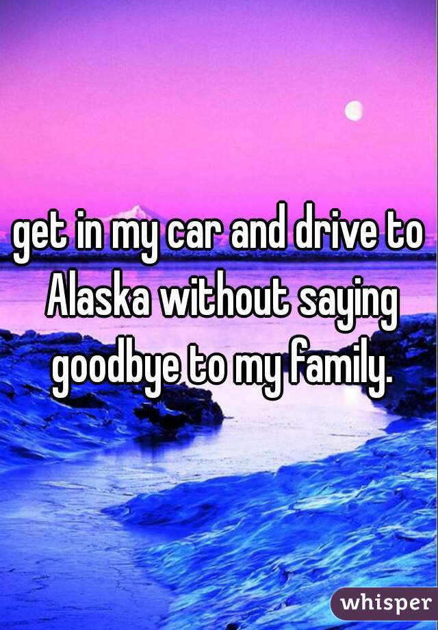 get in my car and drive to Alaska without saying goodbye to my family.