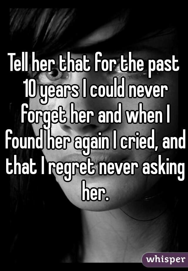 Tell her that for the past 10 years I could never forget her and when I found her again I cried, and that I regret never asking her.