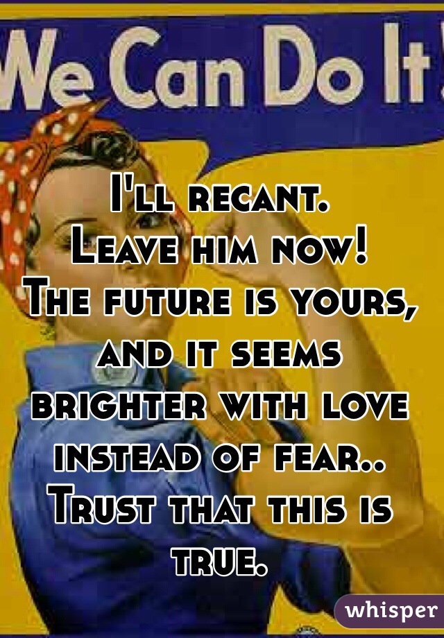 I'll recant.
Leave him now! 
The future is yours, and it seems brighter with love instead of fear..
Trust that this is true.