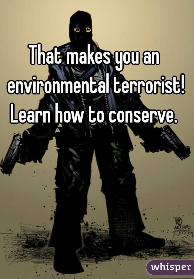 That makes you an environmental terrorist! Learn how to conserve. 