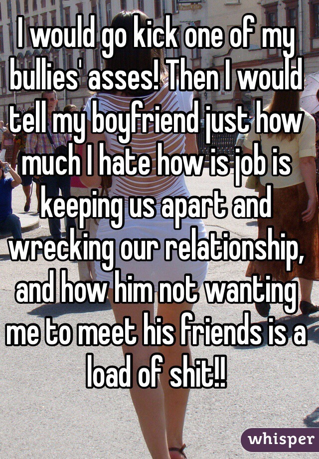 I would go kick one of my bullies' asses! Then I would tell my boyfriend just how much I hate how is job is keeping us apart and wrecking our relationship, and how him not wanting me to meet his friends is a load of shit!!