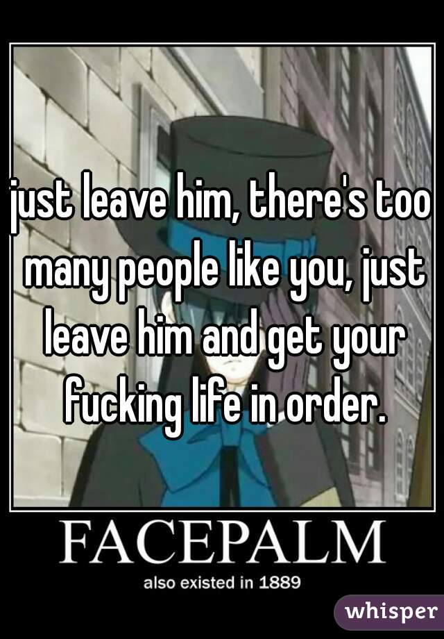 just leave him, there's too many people like you, just leave him and get your fucking life in order.