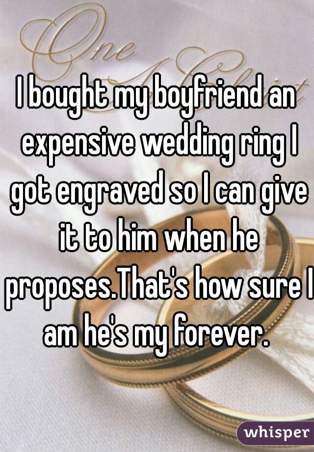 I bought my boyfriend an expensive wedding ring I got engraved so I can give it to him when he proposes.That's how sure I am he's my forever. 
