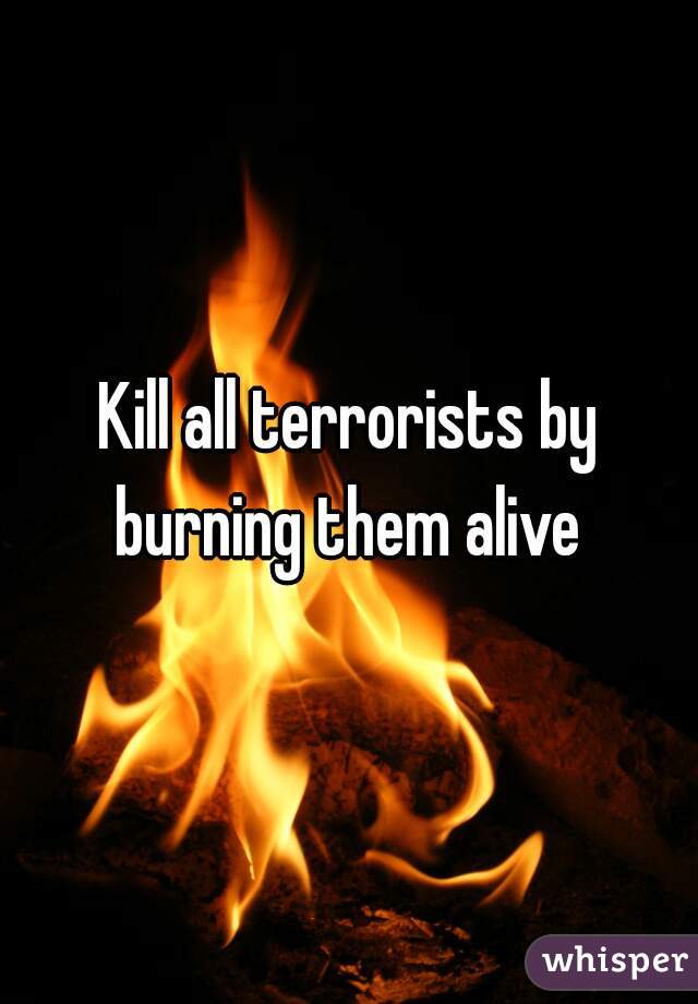 Kill all terrorists by burning them alive 