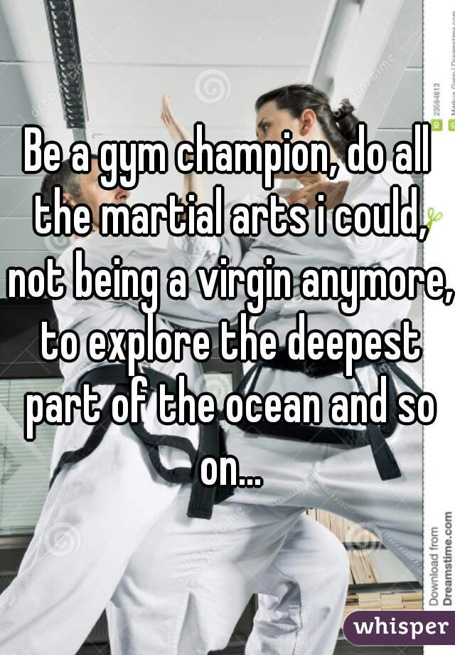 Be a gym champion, do all the martial arts i could, not being a virgin anymore, to explore the deepest part of the ocean and so on...