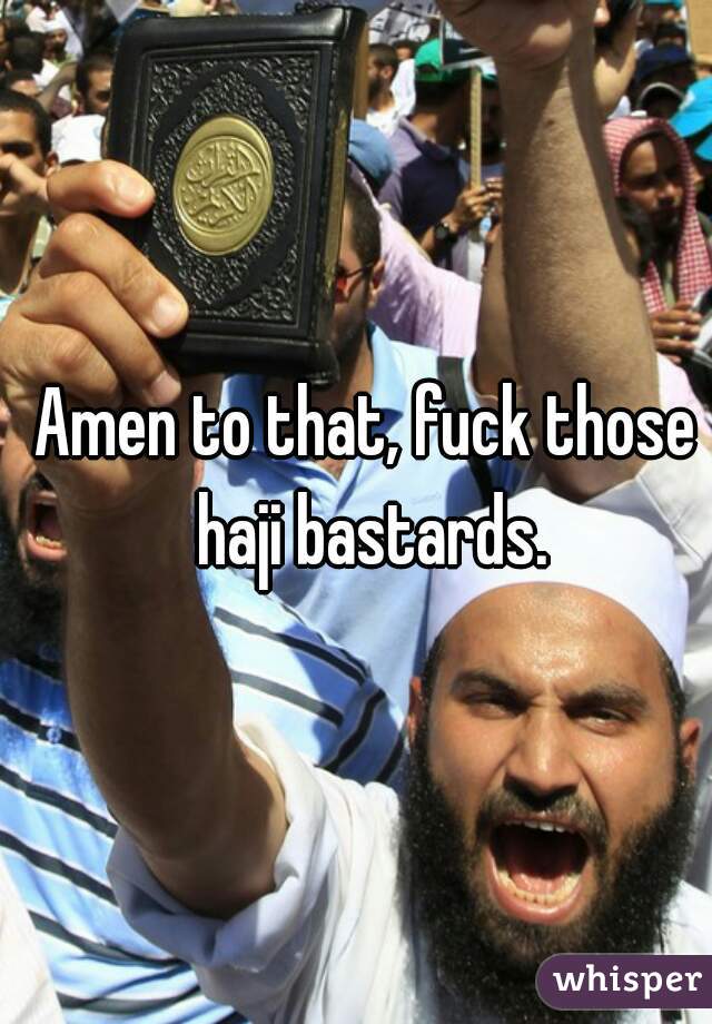 Amen to that, fuck those haji bastards.