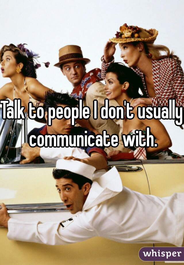 Talk to people I don't usually communicate with.