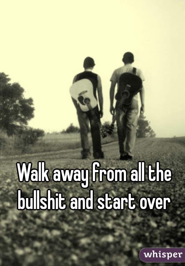 Walk away from all the bullshit and start over 