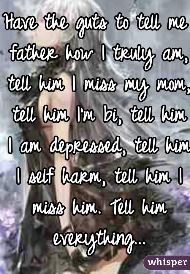 Have the guts to tell me father how I truly am, tell him I miss my mom, tell him I'm bi, tell him I am depressed, tell him I self harm, tell him I miss him. Tell him everything...