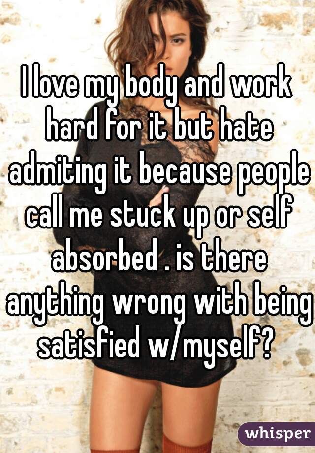 I love my body and work hard for it but hate admiting it because people call me stuck up or self absorbed . is there anything wrong with being satisfied w/myself? 