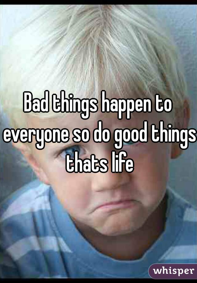 Bad things happen to everyone so do good things thats life