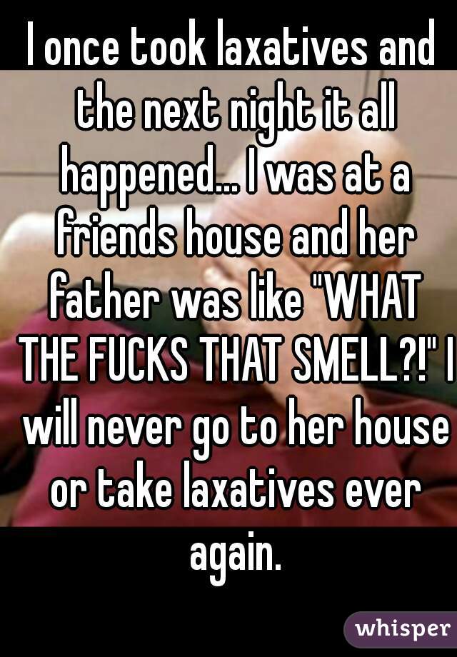 I once took laxatives and the next night it all happened... I was at a friends house and her father was like "WHAT THE FUCKS THAT SMELL?!" I will never go to her house or take laxatives ever again.
