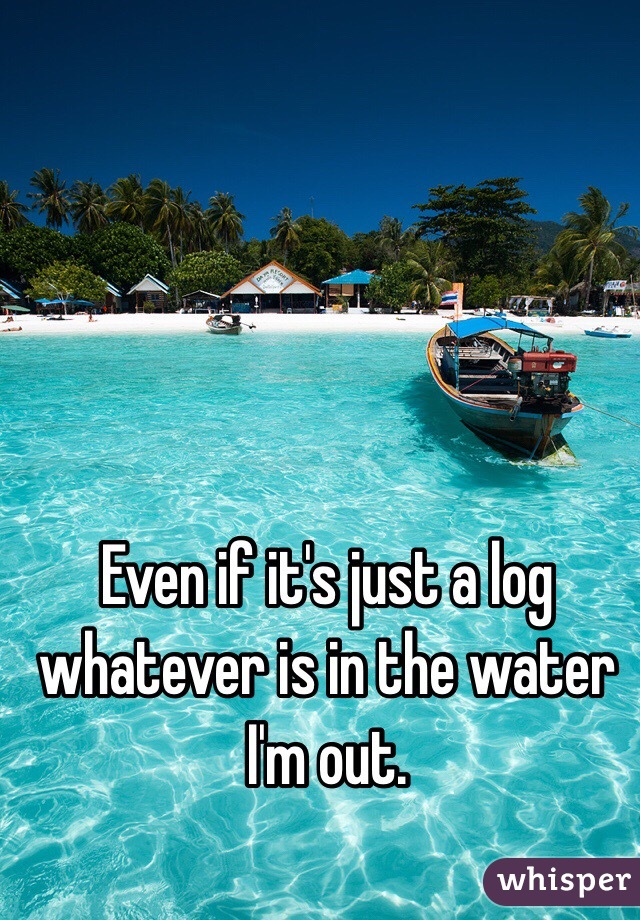 Even if it's just a log whatever is in the water I'm out. 