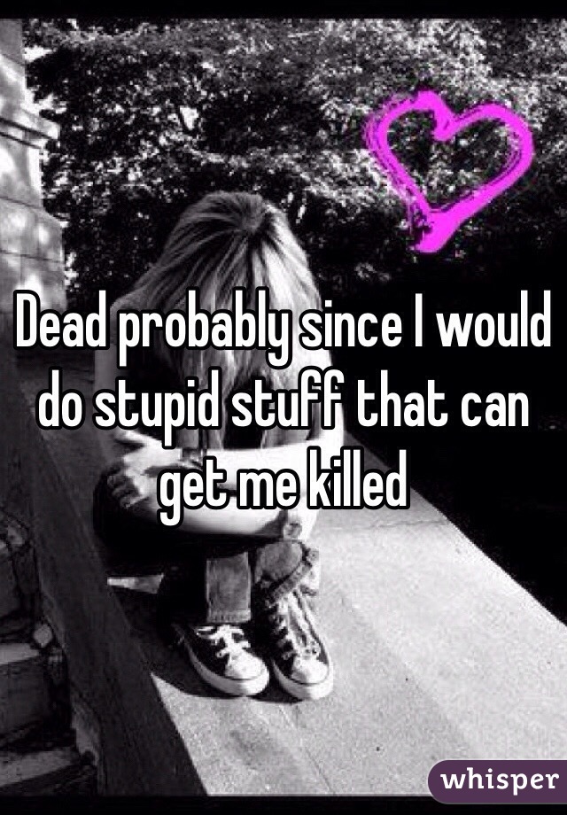 Dead probably since I would do stupid stuff that can get me killed 