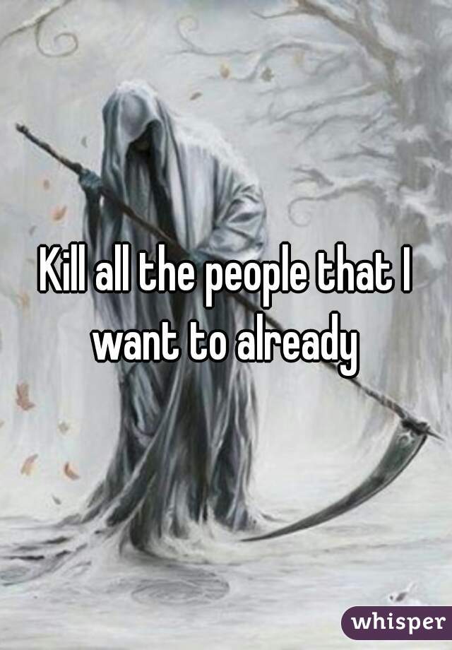 Kill all the people that I want to already 