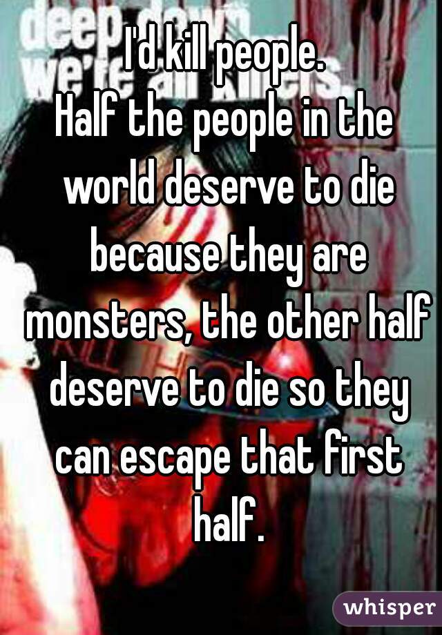 I'd kill people.
Half the people in the world deserve to die because they are monsters, the other half deserve to die so they can escape that first half.