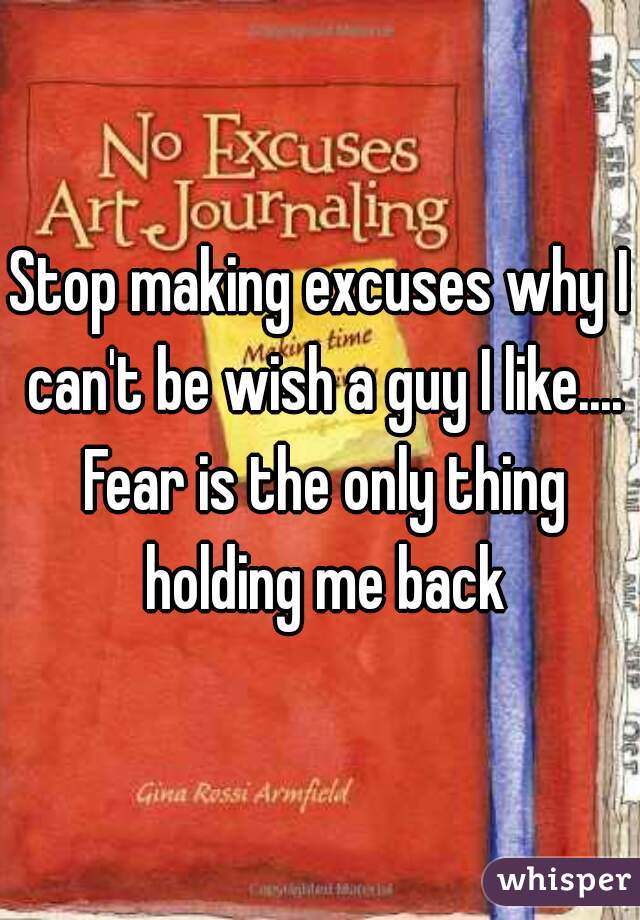 Stop making excuses why I can't be wish a guy I like.... Fear is the only thing holding me back