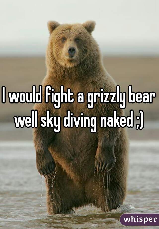 I would fight a grizzly bear well sky diving naked ;) 