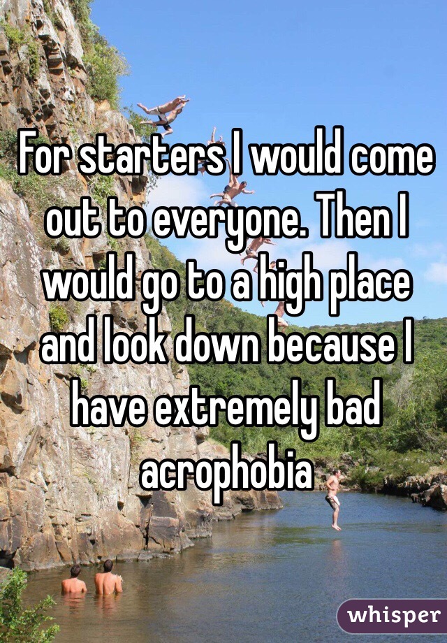 For starters I would come out to everyone. Then I would go to a high place and look down because I have extremely bad acrophobia 