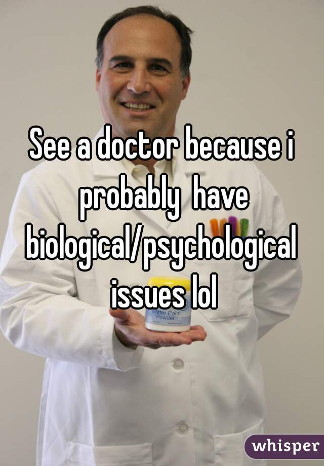 See a doctor because i probably  have biological/psychological  issues lol