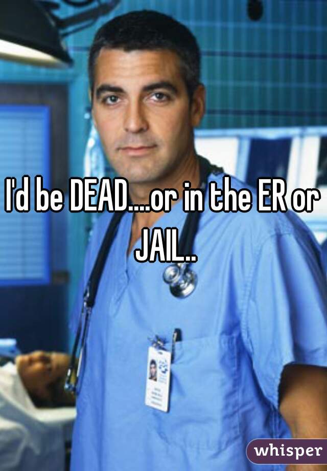 I'd be DEAD....or in the ER or JAIL..