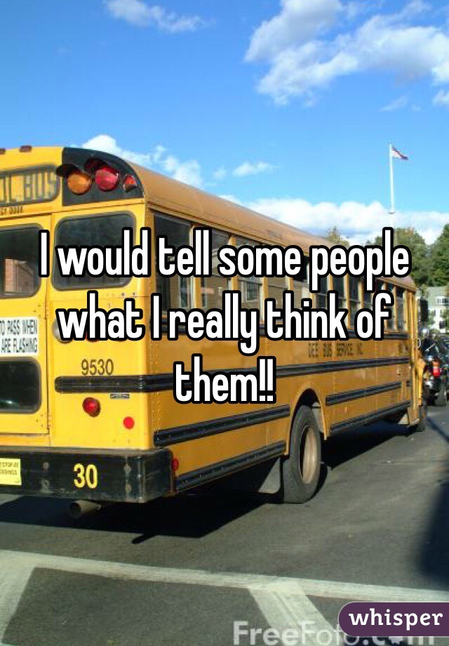 I would tell some people what I really think of them!!