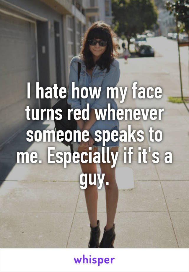 I hate how my face turns red whenever someone speaks to me. Especially if it's a guy.