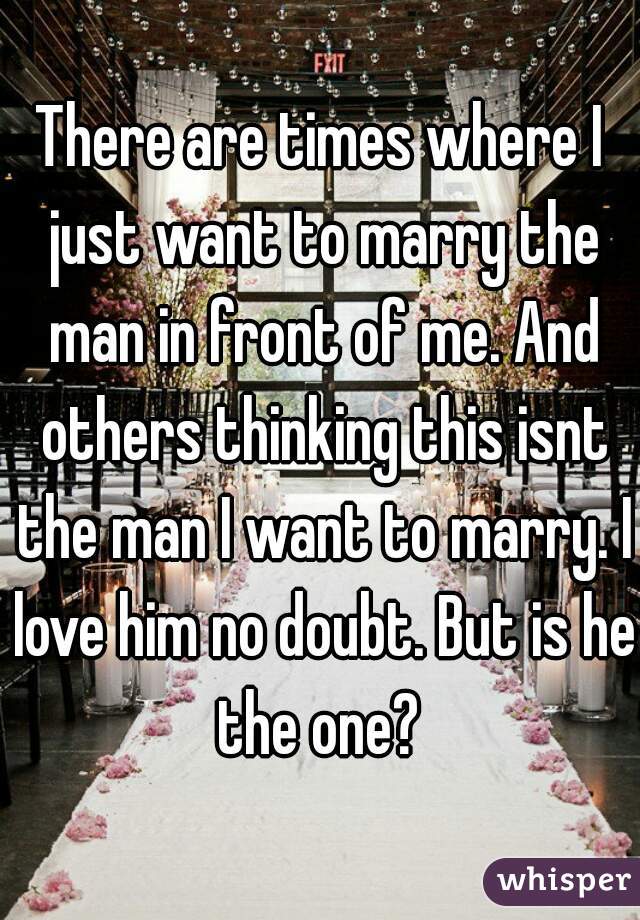 There are times where I just want to marry the man in front of me. And others thinking this isnt the man I want to marry. I love him no doubt. But is he the one? 