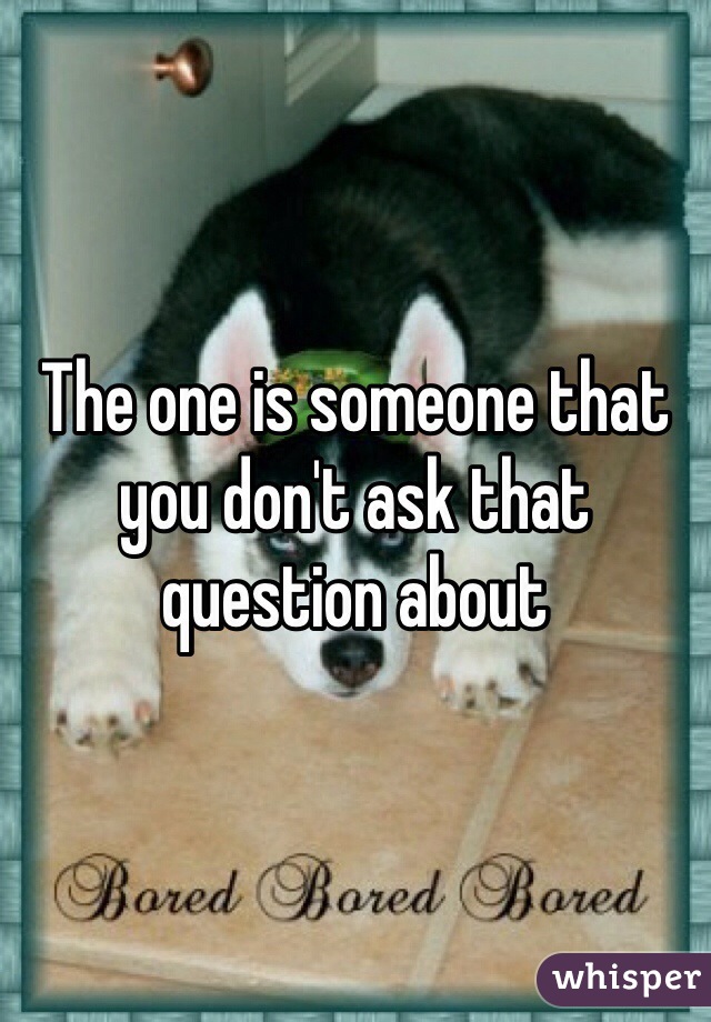 The one is someone that you don't ask that question about