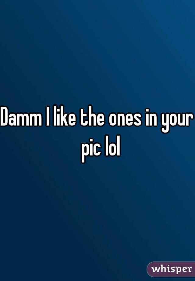 Damm I like the ones in your  pic lol