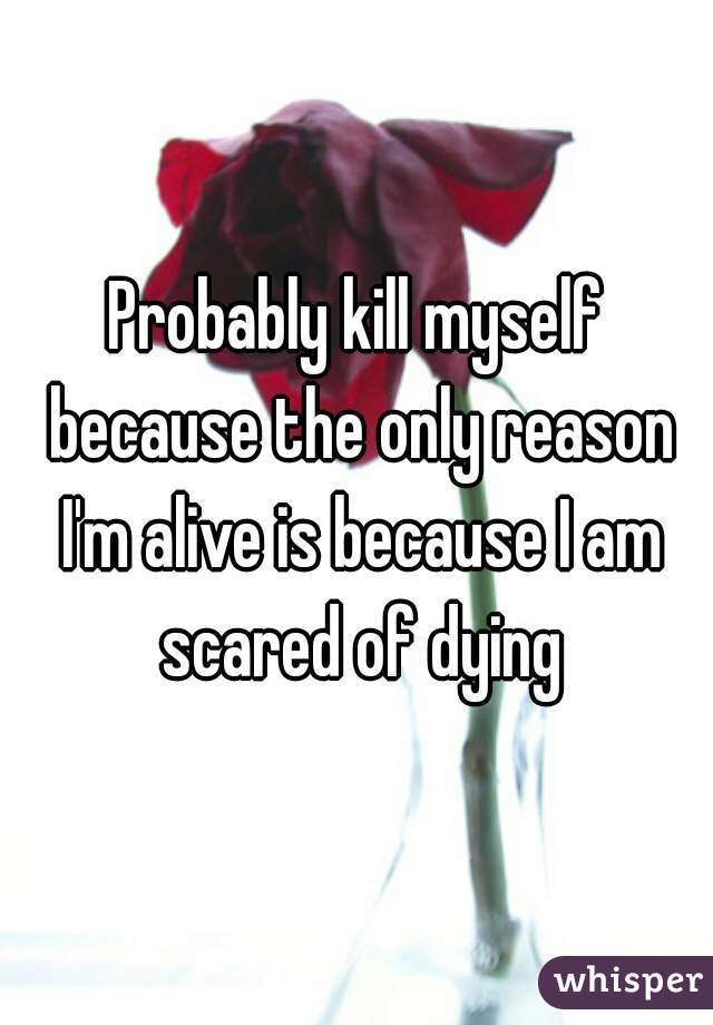 Probably kill myself because the only reason I'm alive is because I am scared of dying