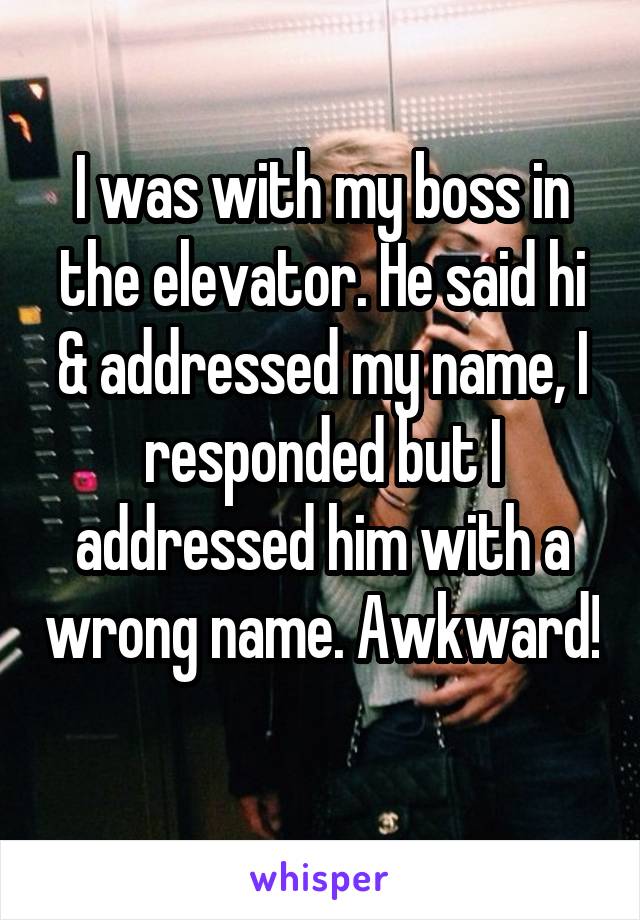 I was with my boss in the elevator. He said hi & addressed my name, I responded but I addressed him with a wrong name. Awkward! 