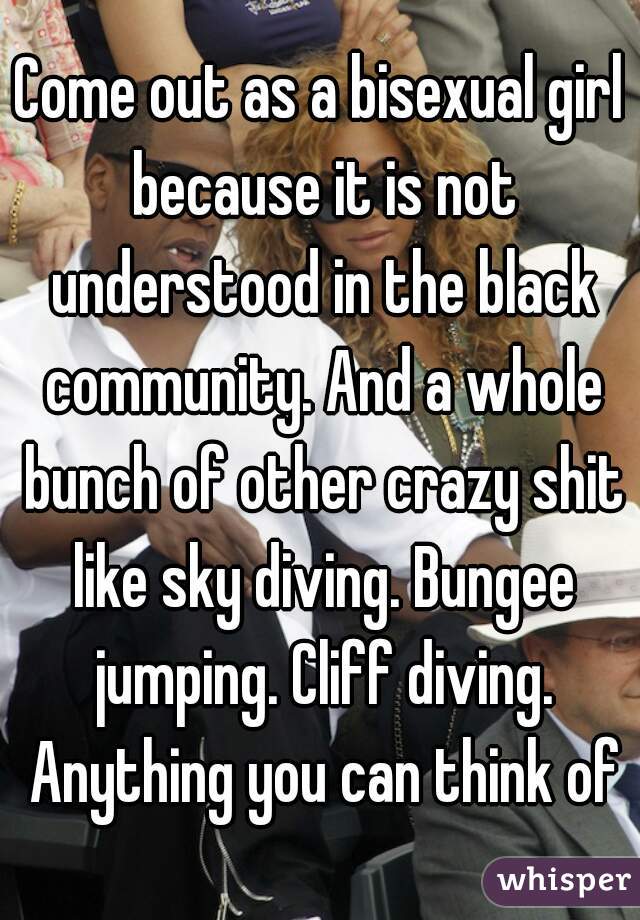 Come out as a bisexual girl because it is not understood in the black community. And a whole bunch of other crazy shit like sky diving. Bungee jumping. Cliff diving. Anything you can think of