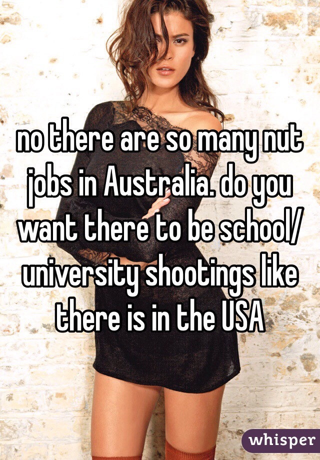 no there are so many nut jobs in Australia. do you want there to be school/ university shootings like there is in the USA 