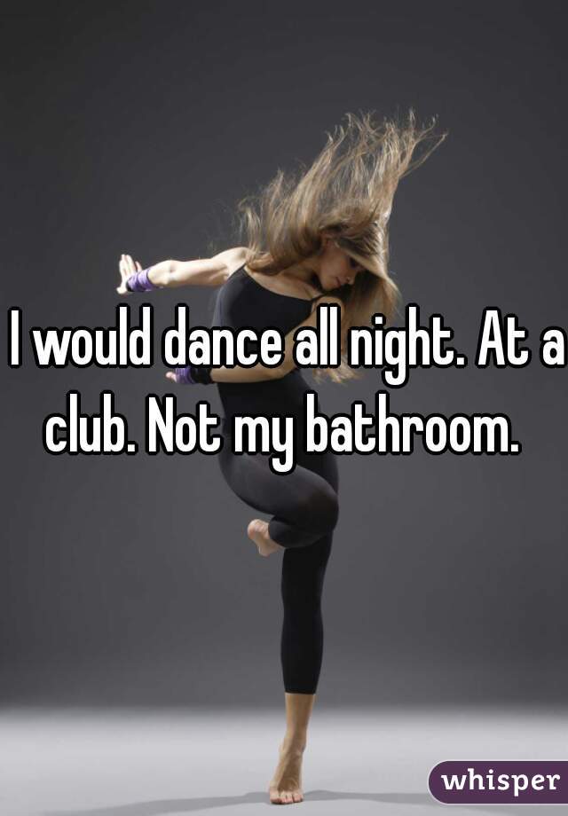  I would dance all night. At a club. Not my bathroom. 