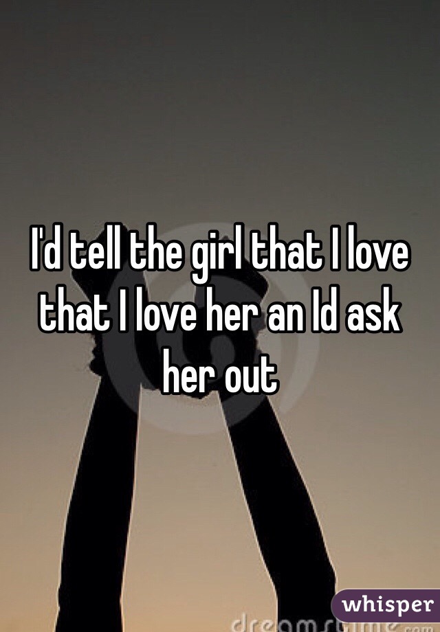 I'd tell the girl that I love that I love her an Id ask her out 