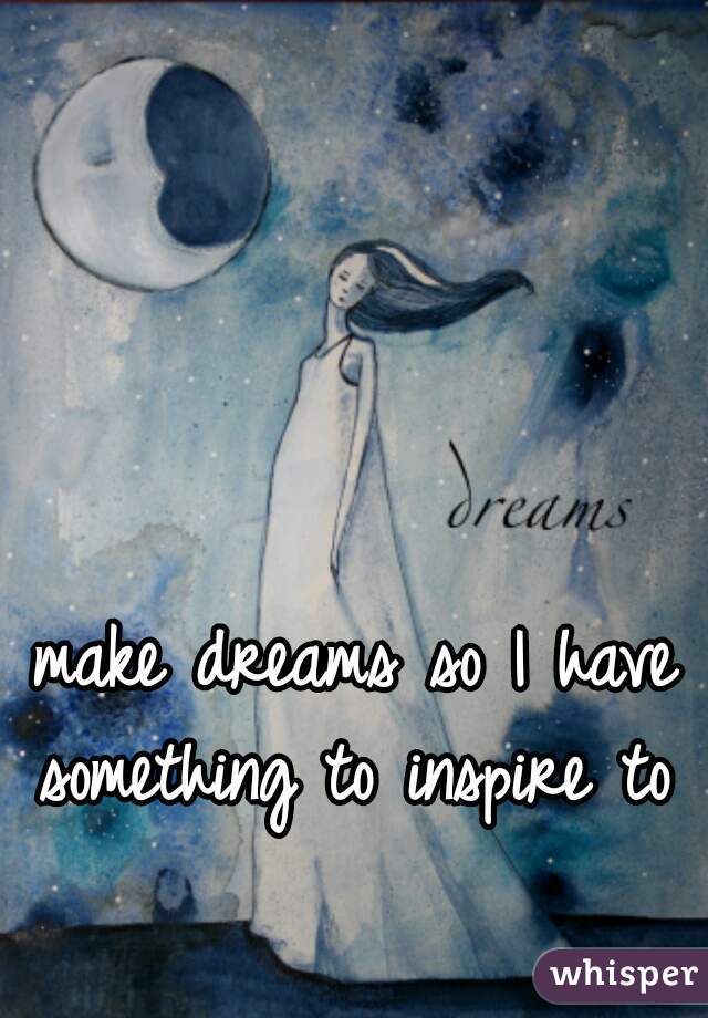 make dreams so I have something to inspire to  