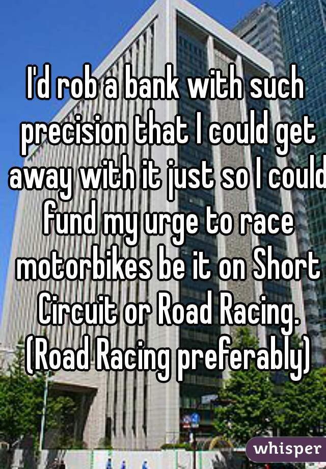 I'd rob a bank with such precision that I could get away with it just so I could fund my urge to race motorbikes be it on Short Circuit or Road Racing. (Road Racing preferably)