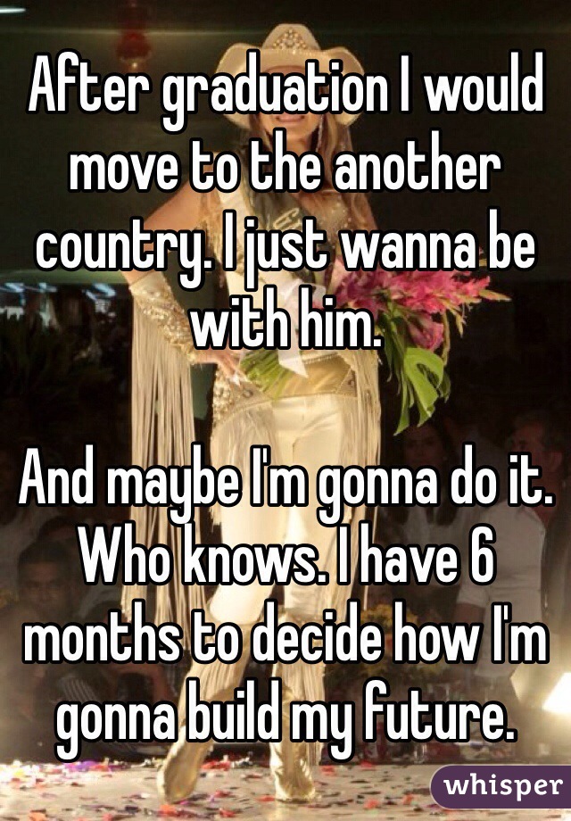 After graduation I would move to the another country. I just wanna be with him. 

And maybe I'm gonna do it. Who knows. I have 6 months to decide how I'm gonna build my future. 