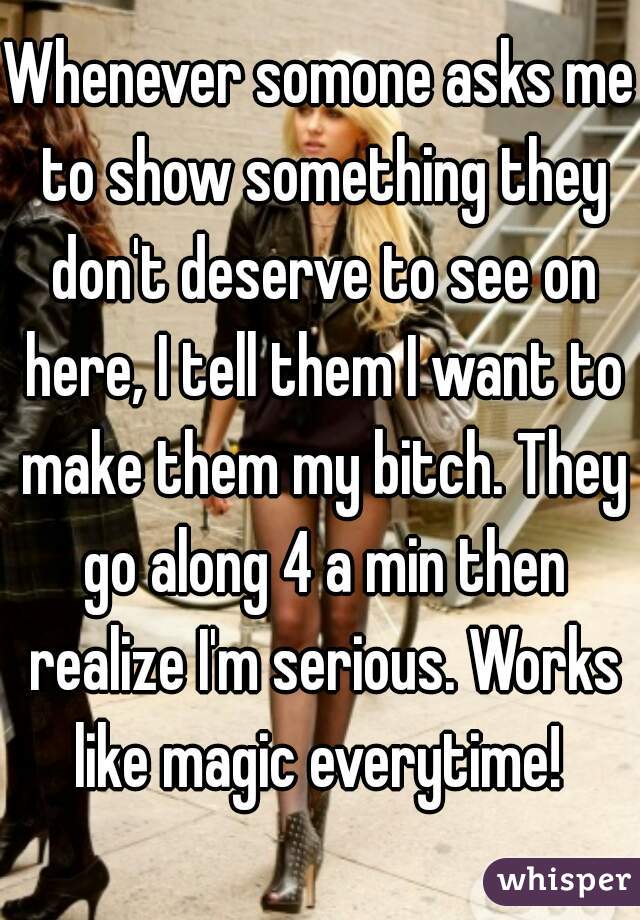 Whenever somone asks me to show something they don't deserve to see on here, I tell them I want to make them my bitch. They go along 4 a min then realize I'm serious. Works like magic everytime! 