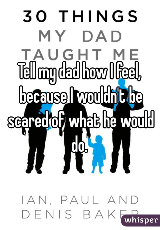 Tell my dad how I feel, because I wouldn't be scared of what he would do. 