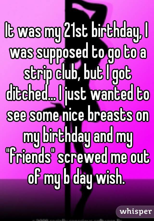 It was my 21st birthday, I was supposed to go to a strip club, but I got ditched... I just wanted to see some nice breasts on my birthday and my "friends" screwed me out of my b day wish. 