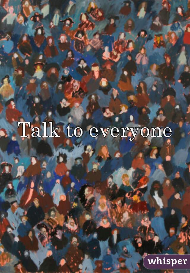 Talk to everyone