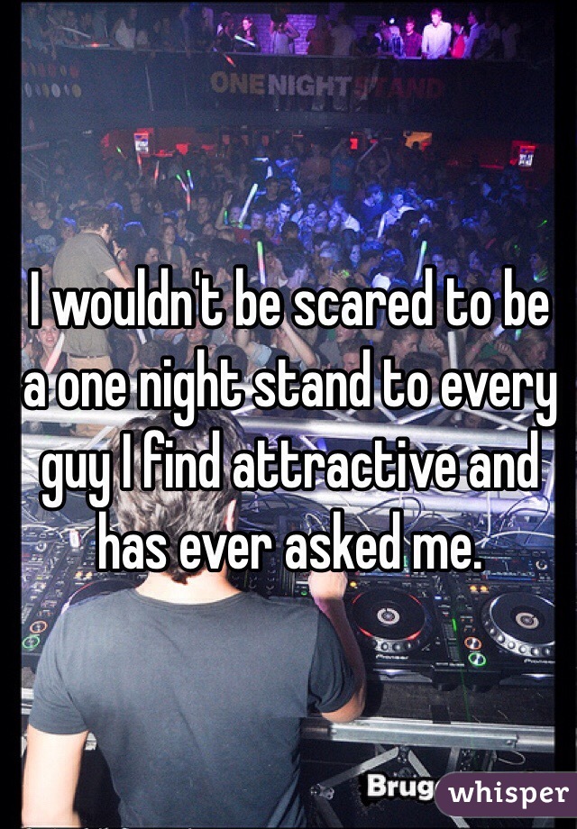 I wouldn't be scared to be a one night stand to every guy I find attractive and has ever asked me.