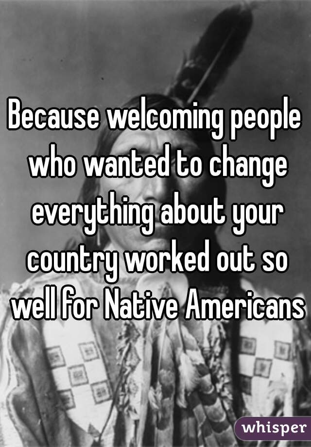 Because welcoming people who wanted to change everything about your country worked out so well for Native Americans