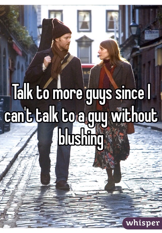 Talk to more guys since I can't talk to a guy without blushing 