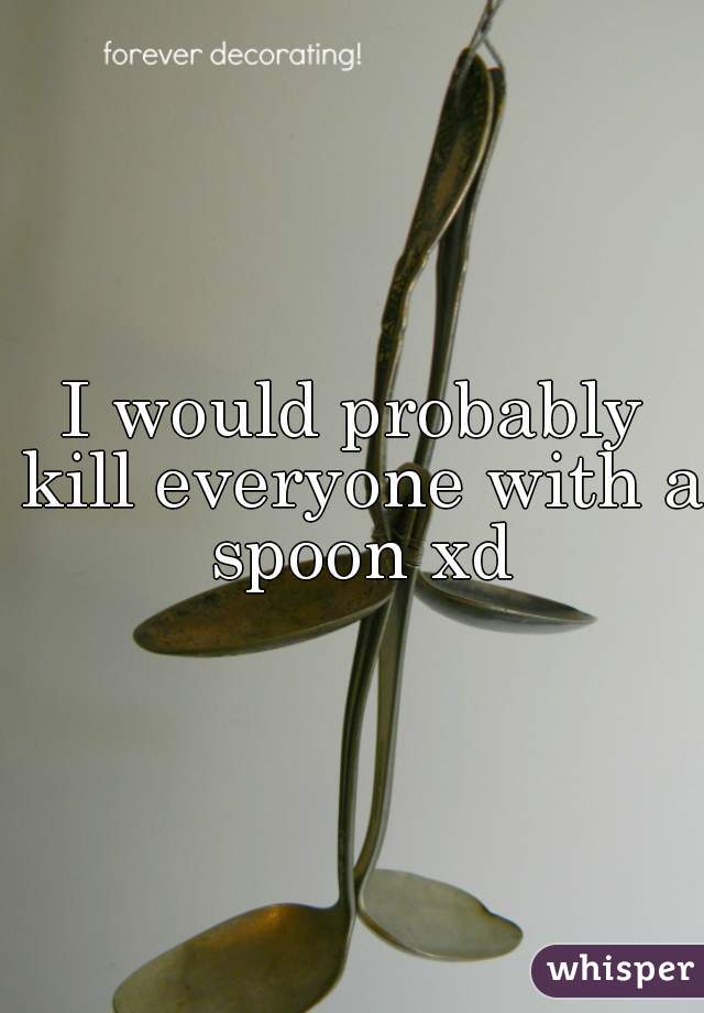 I would probably kill everyone with a spoon xd