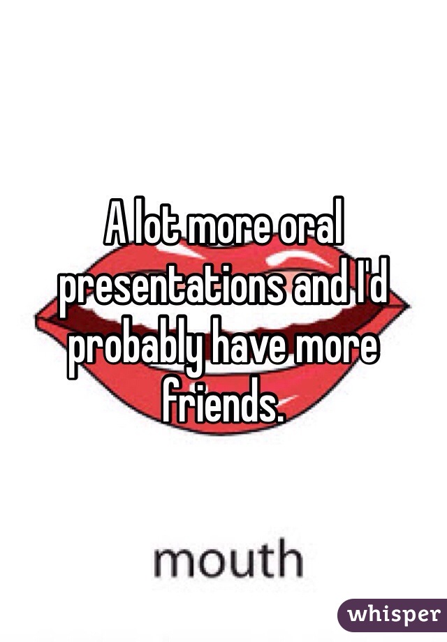 A lot more oral presentations and I'd probably have more friends. 